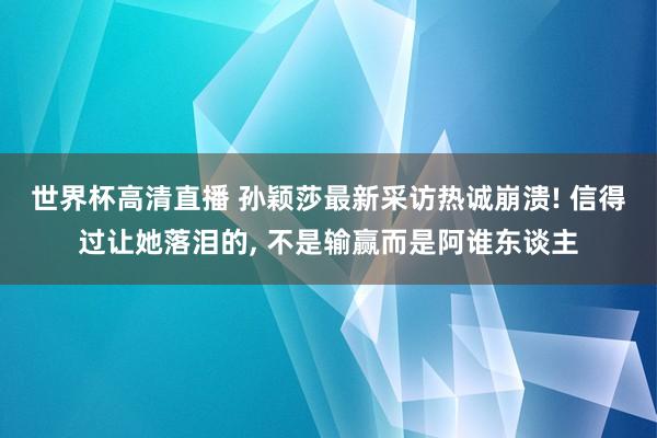 世界杯高清直播 孙颖莎最新采访热诚崩溃! 信得过让她落泪的， 不是输赢而是阿谁东谈主