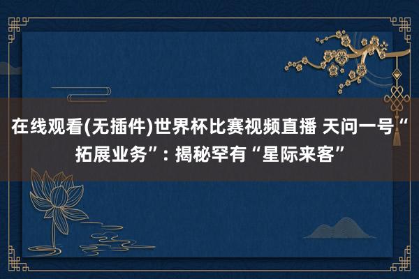 在线观看(无插件)世界杯比赛视频直播 天问一号“拓展业务”: 揭秘罕有“星际来客”