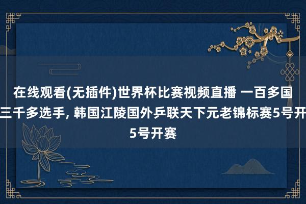 在线观看(无插件)世界杯比赛视频直播 一百多国度三千多选手， 韩国江陵国外乒联天下元老锦标赛5号开赛