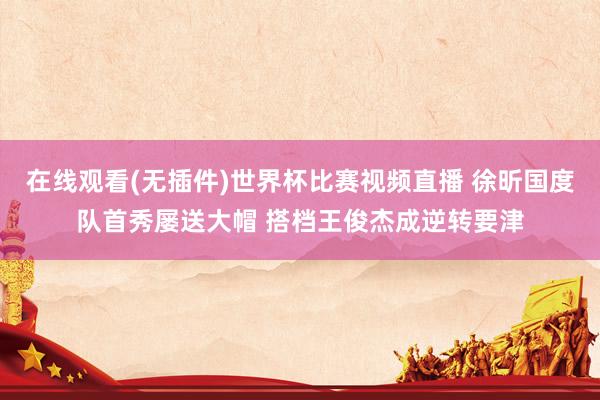 在线观看(无插件)世界杯比赛视频直播 徐昕国度队首秀屡送大帽 搭档王俊杰成逆转要津