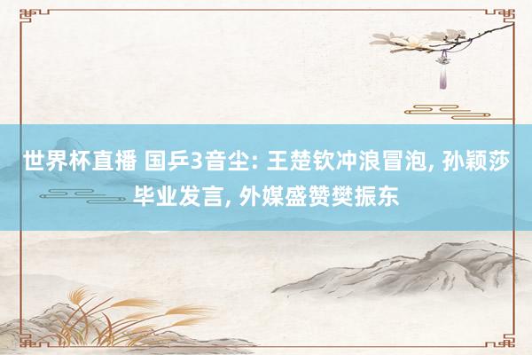 世界杯直播 国乒3音尘: 王楚钦冲浪冒泡， 孙颖莎毕业发言， 外媒盛赞樊振东