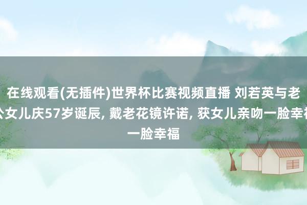在线观看(无插件)世界杯比赛视频直播 刘若英与老公女儿庆57岁诞辰, 戴老花镜许诺, 获女儿亲吻一脸幸福