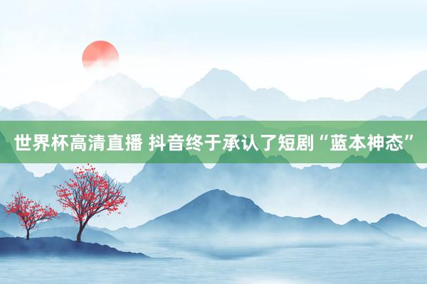 世界杯高清直播 抖音终于承认了短剧“蓝本神态”