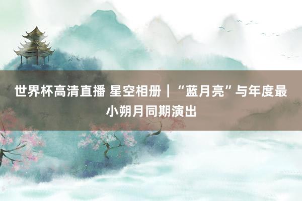 世界杯高清直播 星空相册｜“蓝月亮”与年度最小朔月同期演出