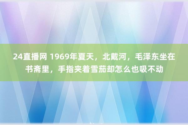 24直播网 1969年夏天，北戴河，毛泽东坐在书斋里，手指夹着雪茄却怎么也吸不动