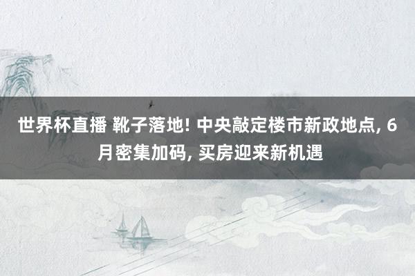 世界杯直播 靴子落地! 中央敲定楼市新政地点， 6 月密集加码， 买房迎来新机遇