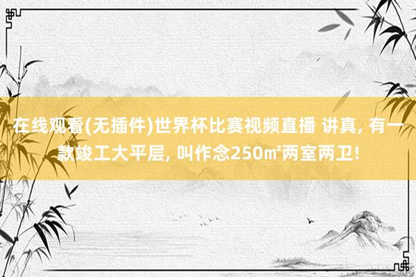 在线观看(无插件)世界杯比赛视频直播 讲真, 有一款竣工大平层, 叫作念250㎡两室两卫!