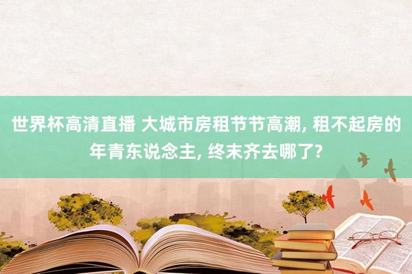 世界杯高清直播 大城市房租节节高潮， 租不起房的年青东说念主， 终末齐去哪了?
