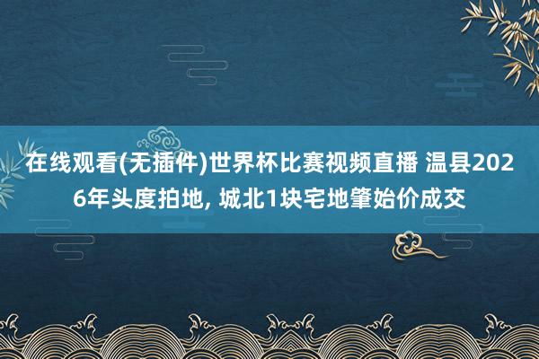在线观看(无插件)世界杯比赛视频直播 温县2026年头度拍地， 城北1块宅地肇始价成交