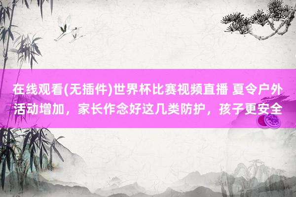 在线观看(无插件)世界杯比赛视频直播 夏令户外活动增加,家长作念好这几类防护,孩子更安全
