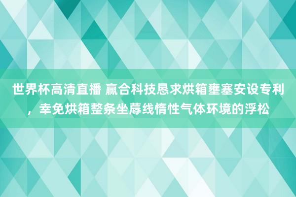 世界杯高清直播 赢合科技恳求烘箱壅塞安设专利，幸免烘箱整条坐蓐线惰性气体环境的浮松