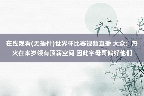 在线观看(无插件)世界杯比赛视频直播 大众：热火在来岁领有顶薪空间 因此字母哥偏好他们