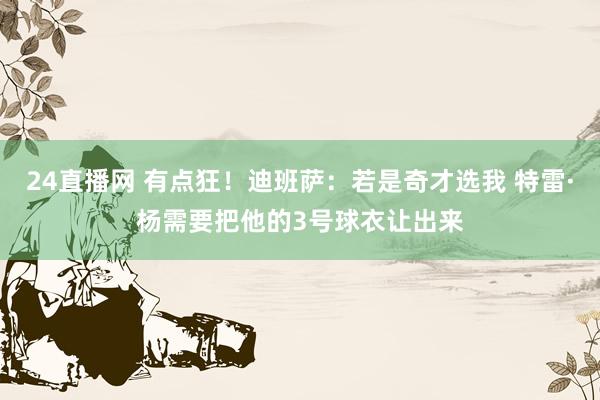 24直播网 有点狂！迪班萨：若是奇才选我 特雷·杨需要把他的3号球衣让出来