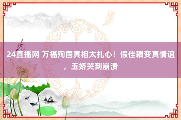 24直播网 万福殉国真相太扎心！假佳耦变真情谊，玉娇哭到崩溃