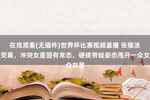 在线观看(无插件)世界杯比赛视频直播 张檬淡出荧幕，冲突女星固有常态，硬核带娃姿态甩开一众女星