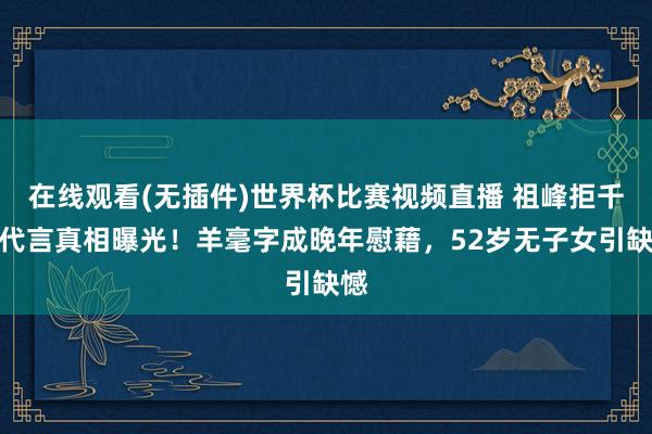 在线观看(无插件)世界杯比赛视频直播 祖峰拒千万代言真相曝光！羊毫字成晚年慰藉，52岁无子女引缺憾