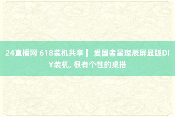 24直播网 618装机共享 ▎爱国者星璨辰屏显版DIY装机， 很有个性的桌搭
