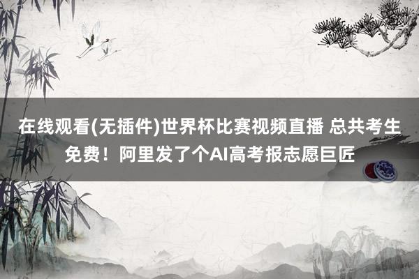 在线观看(无插件)世界杯比赛视频直播 总共考生免费！阿里发了个AI高考报志愿巨匠