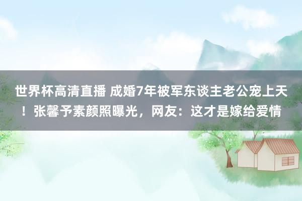 世界杯高清直播 成婚7年被军东谈主老公宠上天!张馨予素颜照曝光,网友:这才是嫁给爱情