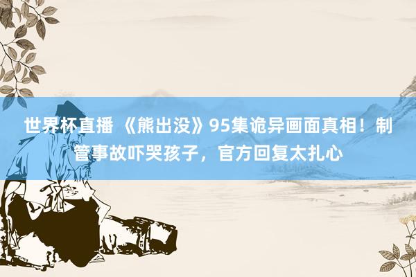 世界杯直播 《熊出没》95集诡异画面真相！制管事故吓哭孩子，官方回复太扎心