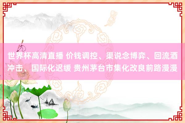 世界杯高清直播 价钱调控、渠说念博弈、回流酒冲击、国际化迟缓 贵州茅台市集化改良前路漫漫