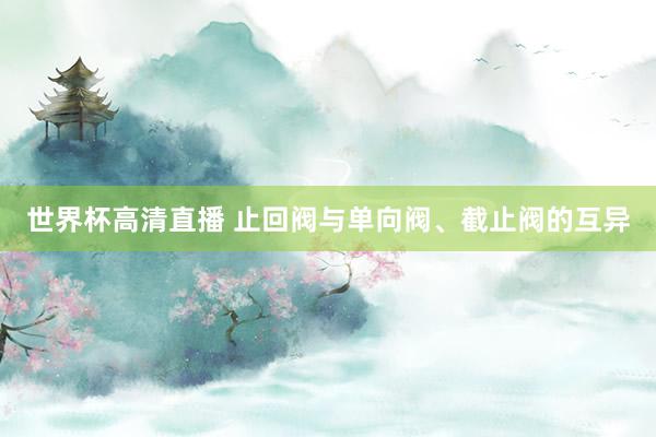 世界杯高清直播 止回阀与单向阀、截止阀的互异