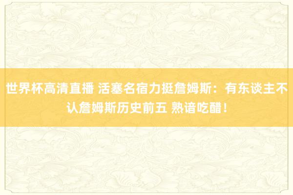 世界杯高清直播 活塞名宿力挺詹姆斯:有东谈主不认詹姆斯历史前五 熟谙吃醋!