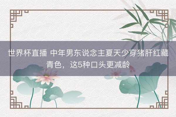 世界杯直播 中年男东说念主夏天少穿猪肝红藏青色，这5种口头更减龄