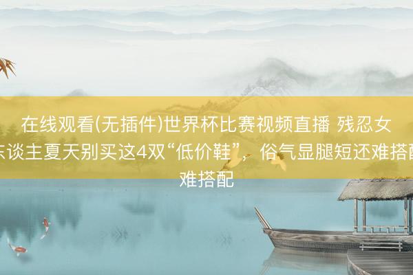 在线观看(无插件)世界杯比赛视频直播 残忍女东谈主夏天别买这4双“低价鞋”，俗气显腿短还难搭配
