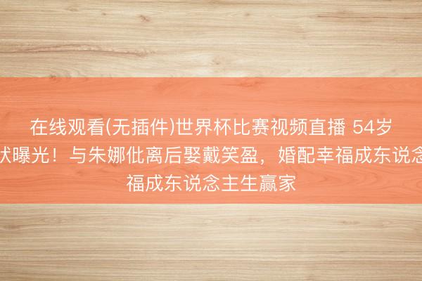 在线观看(无插件)世界杯比赛视频直播 54岁沙宝亮现状曝光!与朱娜仳离后娶戴笑盈,婚配幸福成东说念主生赢家