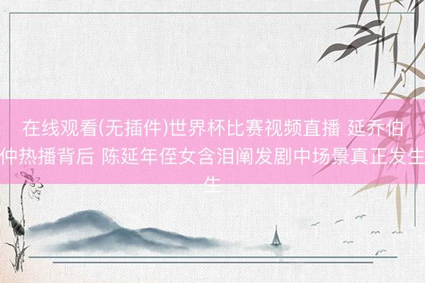 在线观看(无插件)世界杯比赛视频直播 延乔伯仲热播背后 陈延年侄女含泪阐发剧中场景真正发生