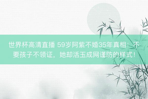 世界杯高清直播 59岁阿紫不婚35年真相：不要孩子不领证，她却活玉成网谨防的样式！
