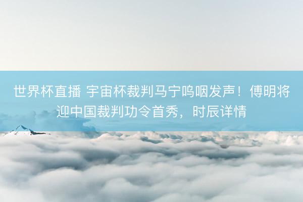 世界杯直播 宇宙杯裁判马宁呜咽发声!傅明将迎中国裁判功令首秀,时辰详情