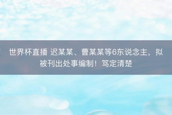 世界杯直播 迟某某、曹某某等6东说念主,拟被刊出处事编制!笃定清楚