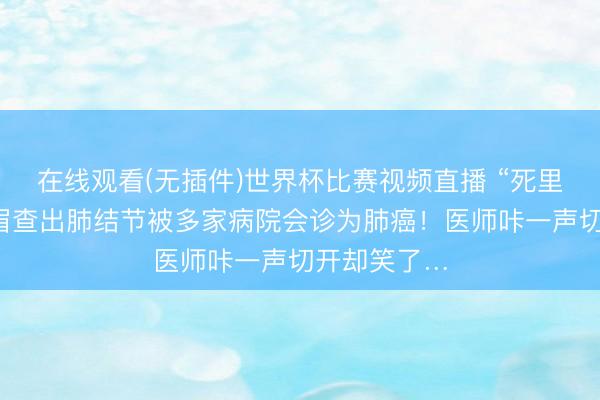 在线观看(无插件)世界杯比赛视频直播 “死里逃生”！须眉查出肺结节被多家病院会诊为肺癌！医师咔一声切开却笑了…