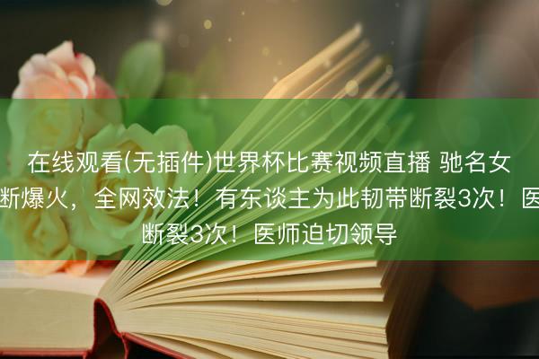 在线观看(无插件)世界杯比赛视频直播 驰名女演员扮演片断爆火，全网效法！有东谈主为此韧带断裂3次！医师迫切领导