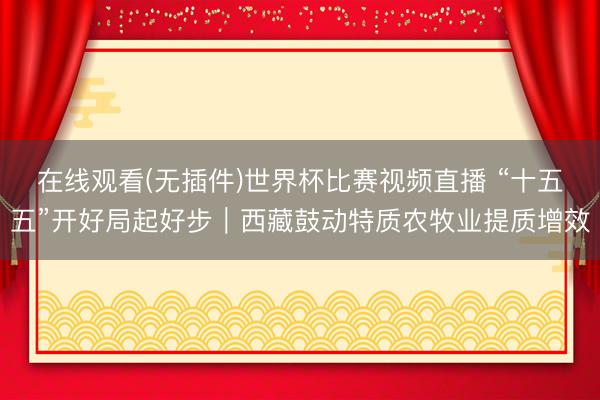 在线观看(无插件)世界杯比赛视频直播 “十五五”开好局起好步｜西藏鼓动特质农牧业提质增效