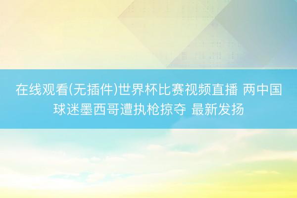 在线观看(无插件)世界杯比赛视频直播 两中国球迷墨西哥遭执枪掠夺 最新发扬