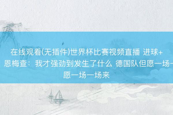 在线观看(无插件)世界杯比赛视频直播 进球+造点！恩梅查：我才强劲到发生了什么 德国队但愿一场一场来