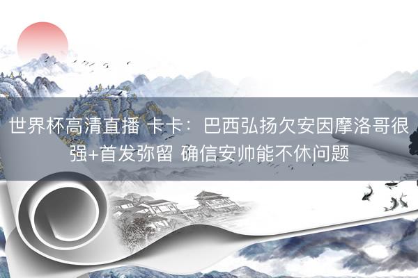 世界杯高清直播 卡卡：巴西弘扬欠安因摩洛哥很强+首发弥留 确信安帅能不休问题