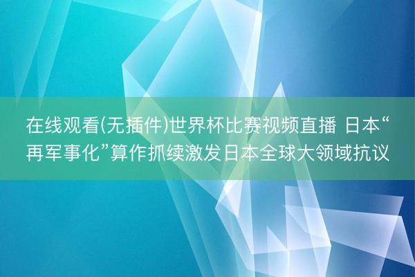 在线观看(无插件)世界杯比赛视频直播 日本“再军事化”算作抓续激发日本全球大领域抗议