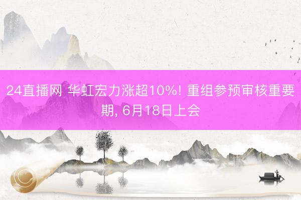 24直播网 华虹宏力涨超10%! 重组参预审核重要期， 6月18日上会