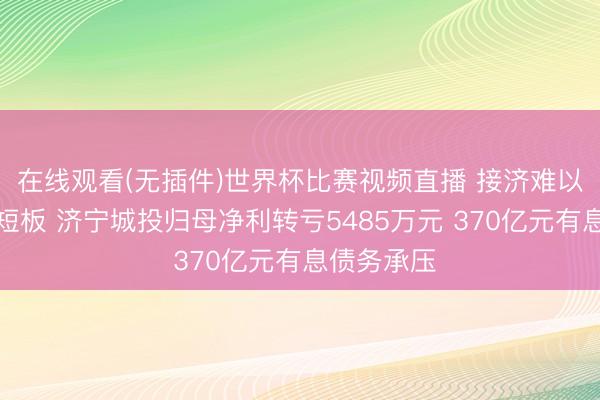 在线观看(无插件)世界杯比赛视频直播 接济难以对冲规划短板 济宁城投归母净利转亏5485万元 370亿元有息债务承压