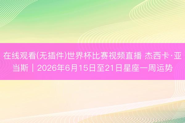 在线观看(无插件)世界杯比赛视频直播 杰西卡·亚当斯︱2026年6月15日至21日星座一周运势