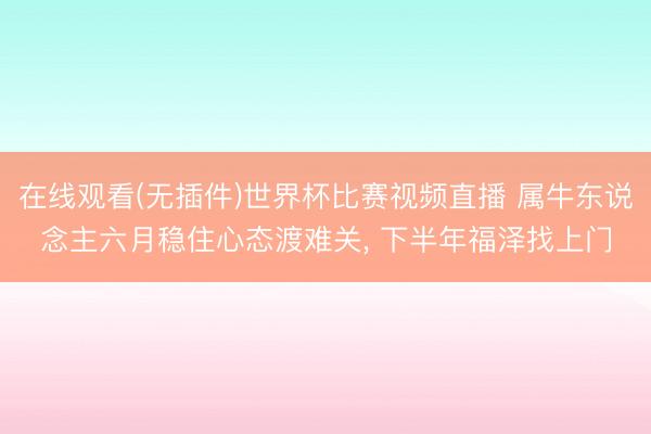 在线观看(无插件)世界杯比赛视频直播 属牛东说念主六月稳住心态渡难关， 下半年福泽找上门