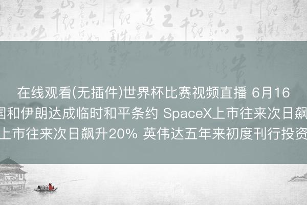 在线观看(无插件)世界杯比赛视频直播 6月16日外盘头条：好意思国和伊朗达成临时和平条约 SpaceX上市往来次日飙升20% 英伟达五年来初度刊行投资级债券