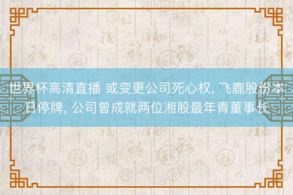 世界杯高清直播 或变更公司死心权， 飞鹿股份本日停牌， 公司曾成就两位湘股最年青董事长
