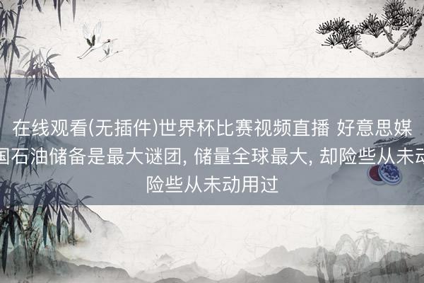 在线观看(无插件)世界杯比赛视频直播 好意思媒称中国石油储备是最大谜团， 储量全球最大， 却险些从未动用过