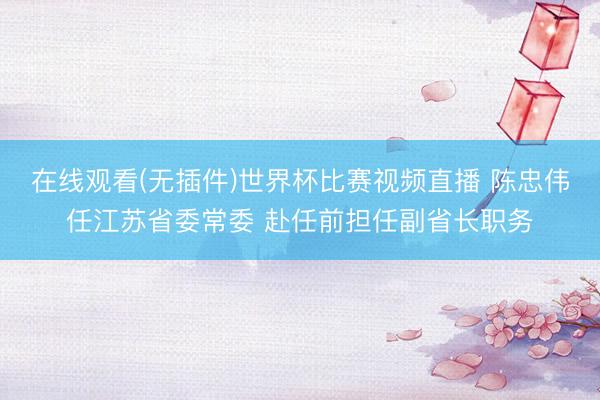 在线观看(无插件)世界杯比赛视频直播 陈忠伟任江苏省委常委 赴任前担任副省长职务