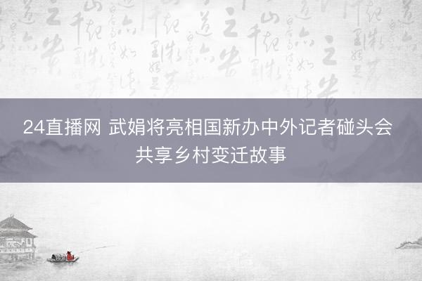 24直播网 武娟将亮相国新办中外记者碰头会 共享乡村变迁故事